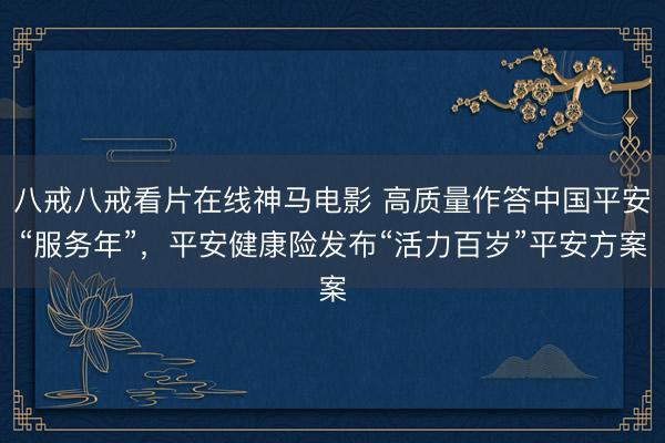 八戒八戒看片在线神马电影 高质量作答中国平安“服务年”，平安健康险发布“活力百岁”平安方案