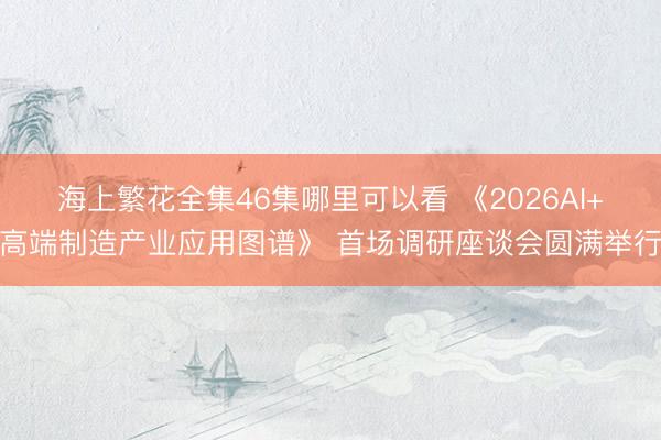 海上繁花全集46集哪里可以看 《2026AI+高端制造产业应用图谱》 首场调研座谈会圆满举行