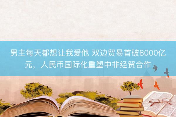 男主每天都想让我爱他 双边贸易首破8000亿元，人民币国际化重塑中非经贸合作