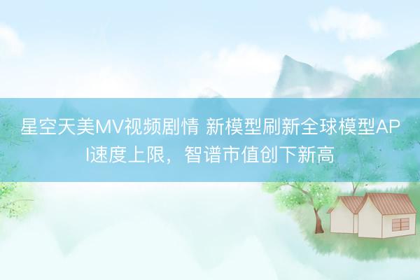 星空天美MV视频剧情 新模型刷新全球模型API速度上限，智谱市值创下新高