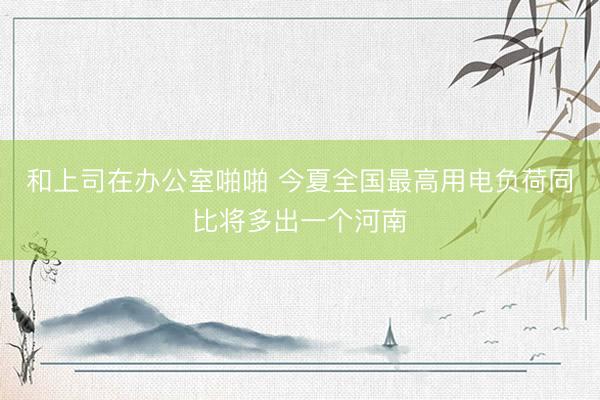 和上司在办公室啪啪 今夏全国最高用电负荷同比将多出一个河南