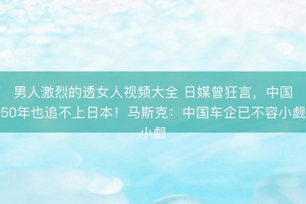 男人激烈的透女人视频大全 日媒曾狂言，中国50年也追不上日本！马斯克：中国车企已不容小觑