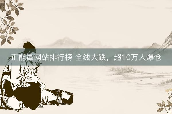 正能量网站排行榜 全线大跌,超10万人爆仓