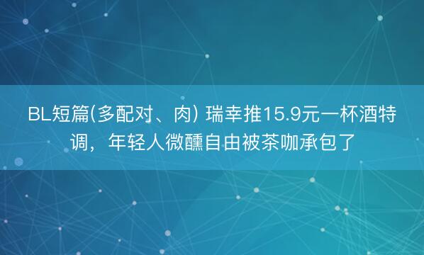 BL短篇(多配对、肉) 瑞幸推15.9元一杯酒特调，年轻人微醺自由被茶咖承包了