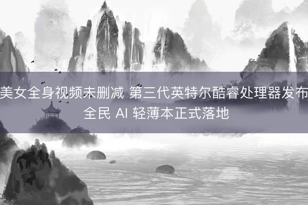 美女全身视频未删减 第三代英特尔酷睿处理器发布 全民 AI 轻薄本正式落地