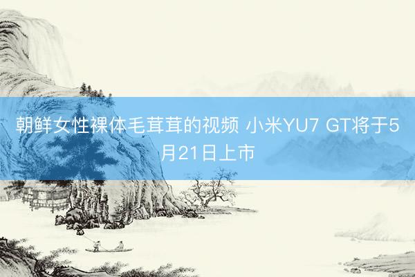 朝鲜女性裸体毛茸茸的视频 小米YU7 GT将于5月21日上市