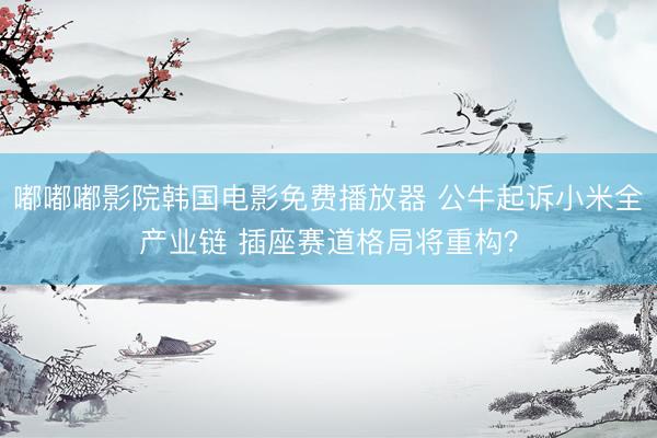 嘟嘟嘟影院韩国电影免费播放器 公牛起诉小米全产业链 插座赛道格局将重构？