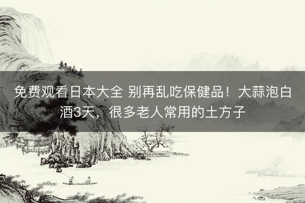 免费观看日本大全 别再乱吃保健品!大蒜泡白酒3天,很多老人常用的土方子