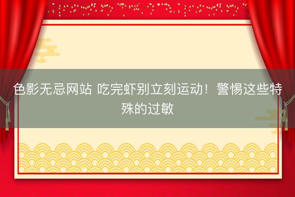 色影无忌网站 吃完虾别立刻运动!警惕这些特殊的过敏