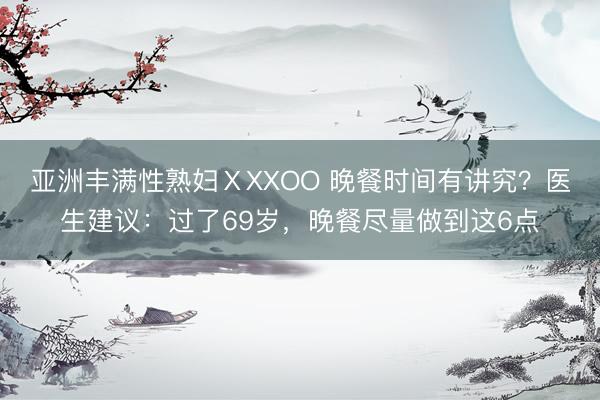 亚洲丰满性熟妇ⅩXXOO 晚餐时间有讲究?医生建议:过了69岁,晚餐尽量做到这6点