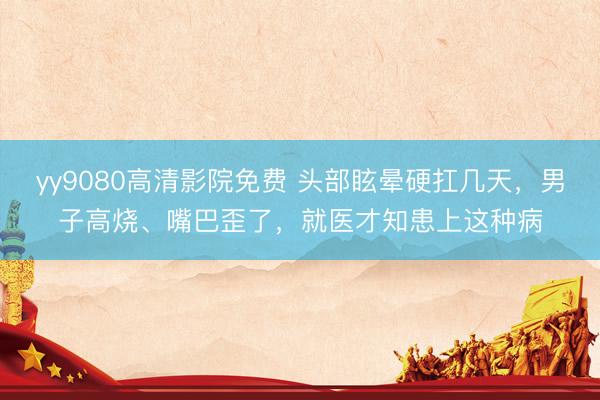 yy9080高清影院免费 头部眩晕硬扛几天,男子高烧、嘴巴歪了,就医才知患上这种病