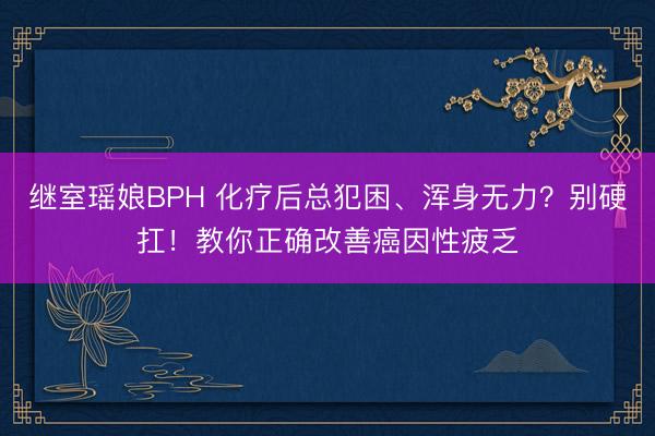 继室瑶娘BPH 化疗后总犯困、浑身无力？别硬扛！教你正确改善癌因性疲乏