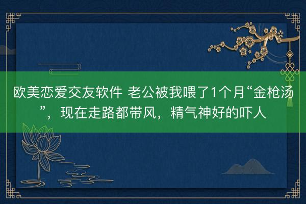 欧美恋爱交友软件 老公被我喂了1个月“金枪汤”,现在走路都带风,精气神好的吓人