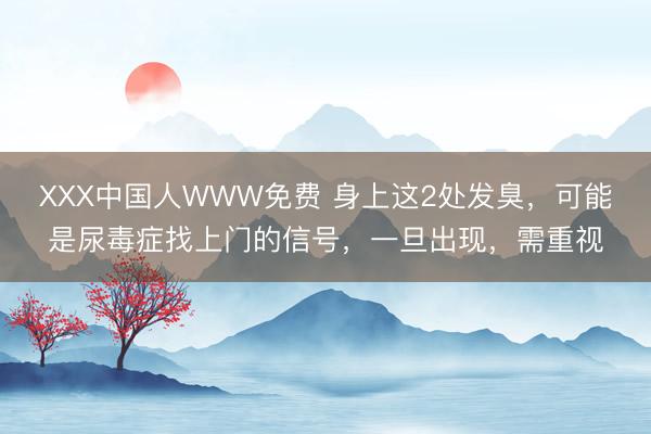 ХХХ中国人WWW免费 身上这2处发臭，可能是尿毒症找上门的信号，一旦出现，需重视