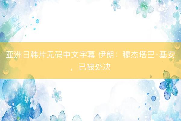 亚洲日韩片无码中文字幕 伊朗:穆杰塔巴·基安,已被处决