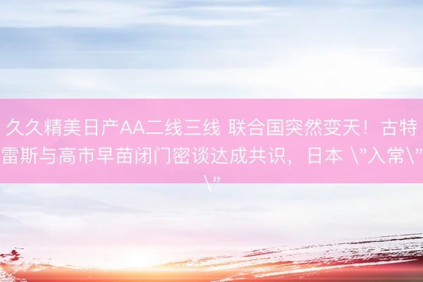 久久精美日产AA二线三线 联合国突然变天！古特雷斯与高市早苗闭门密谈达成共识，日本 