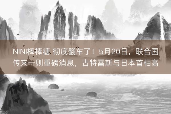 NINI棒棒糖 彻底翻车了!5月20日,联合国传来一则重磅消息,古特雷斯与日本首相高
