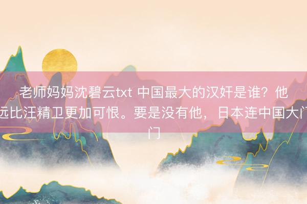 老师妈妈沈碧云txt 中国最大的汉奸是谁？他远比汪精卫更加可恨。要是没有他，日本连中国大门