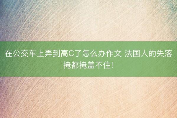 在公交车上弄到高C了怎么办作文 法国人的失落掩都掩盖不住!