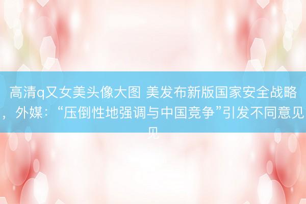 高清q又女美头像大图 美发布新版国家安全战略,外媒:“压倒性地强调与中国竞争”引发不同意见