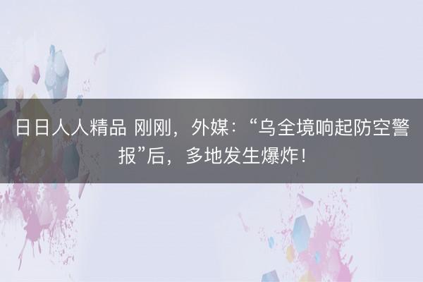 日日人人精品 刚刚，外媒：“乌全境响起防空警报”后，多地发生爆炸！