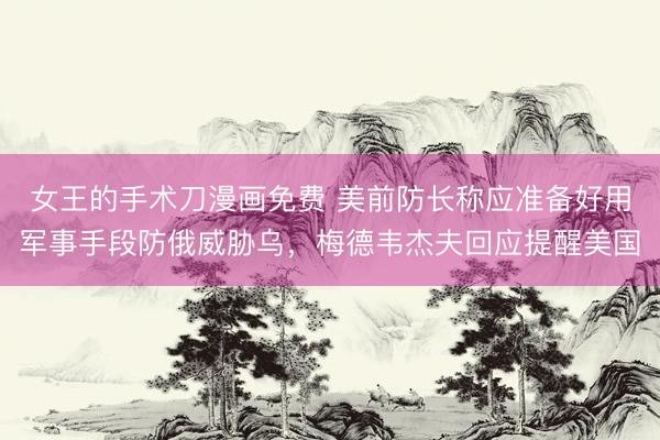女王的手术刀漫画免费 美前防长称应准备好用军事手段防俄威胁乌，梅德韦杰夫回应提醒美国