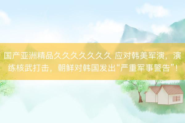 国产亚洲精品久久久久久久久 应对韩美军演，演练核武打击，朝鲜对韩国发出“严重军事警告”！