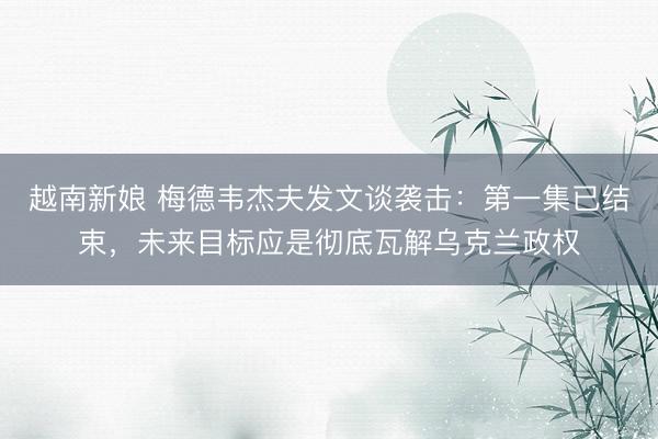 越南新娘 梅德韦杰夫发文谈袭击：第一集已结束，未来目标应是彻底瓦解乌克兰政权