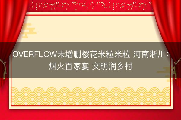 OVERFLOW未增删樱花米粒米粒 河南淅川:烟火百家宴 文明润乡村