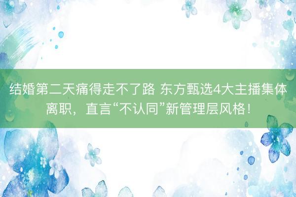 结婚第二天痛得走不了路 东方甄选4大主播集体离职，直言“不认同”新管理层风格！