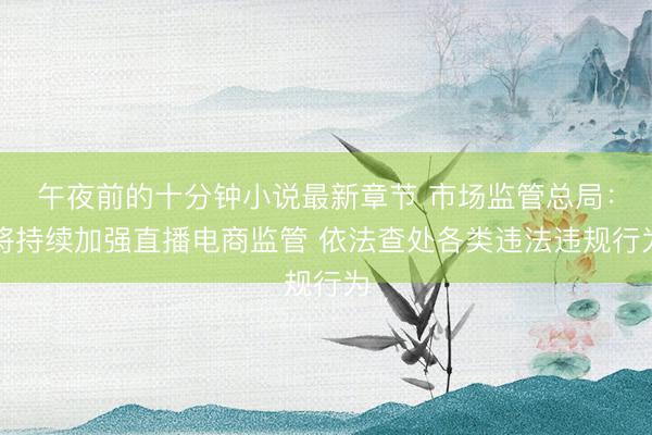 午夜前的十分钟小说最新章节 市场监管总局：将持续加强直播电商监管 依法查处各类违法违规行为