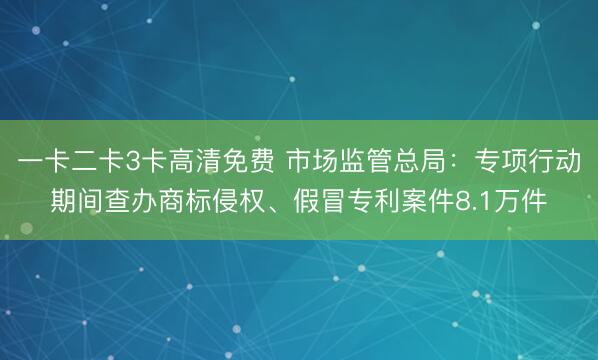 一卡二卡3卡高清免费 市场监管总局:专项行动期间查办商标侵权、假冒专利案件8.1万件