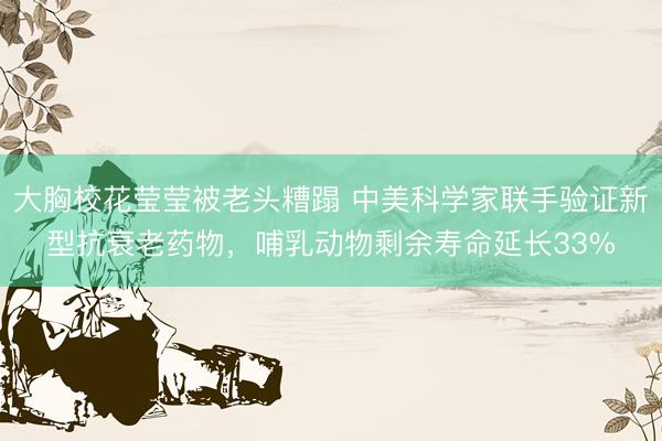 大胸校花莹莹被老头糟蹋 中美科学家联手验证新型抗衰老药物,哺乳动物剩余寿命延长33%