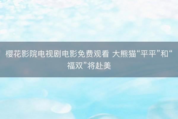 樱花影院电视剧电影免费观看 大熊猫“平平”和“福双”将赴美