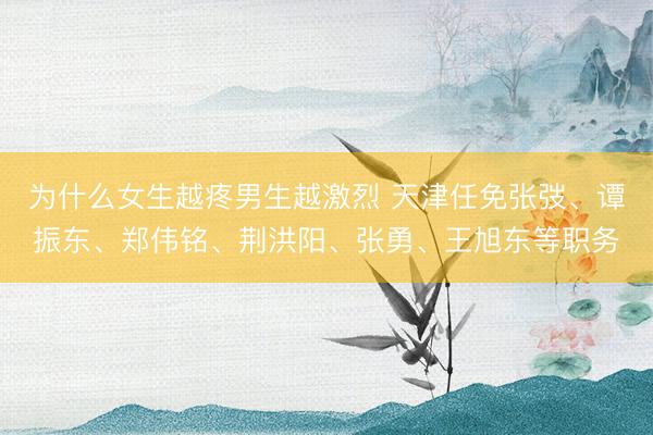 为什么女生越疼男生越激烈 天津任免张弢、谭振东、郑伟铭、荆洪阳、张勇、王旭东等职务