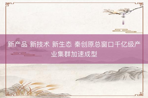 新产品 新技术 新生态 秦创原总窗口千亿级产业集群加速成型