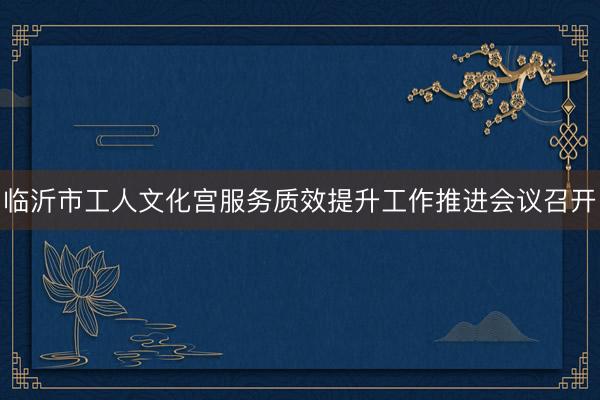 临沂市工人文化宫服务质效提升工作推进会议召开