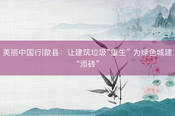 美丽中国行|歙县:让建筑垃圾“重生” 为绿色城建“添砖”