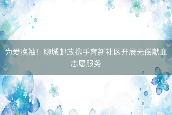 为爱挽袖！聊城邮政携手育新社区开展无偿献血志愿服务