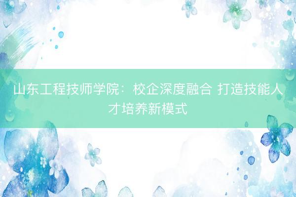 山东工程技师学院:校企深度融合 打造技能人才培养新模式