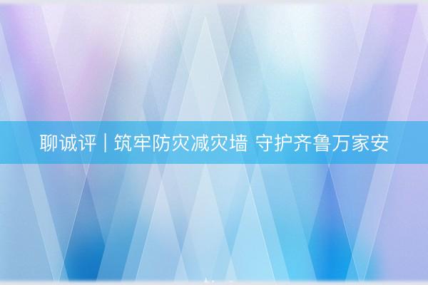 聊诚评 | 筑牢防灾减灾墙 守护齐鲁万家安