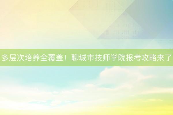 多层次培养全覆盖!聊城市技师学院报考攻略来了