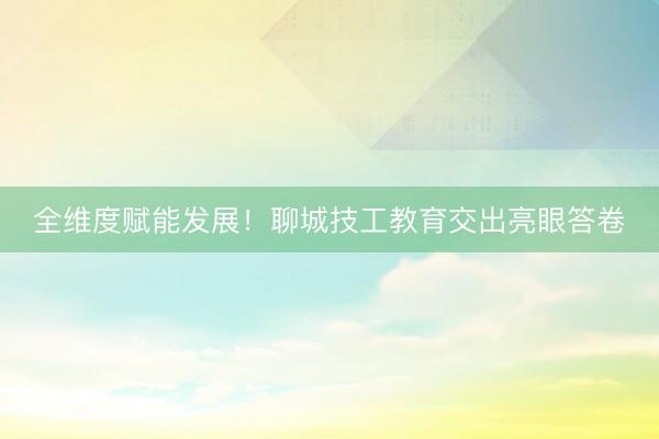 全维度赋能发展！聊城技工教育交出亮眼答卷