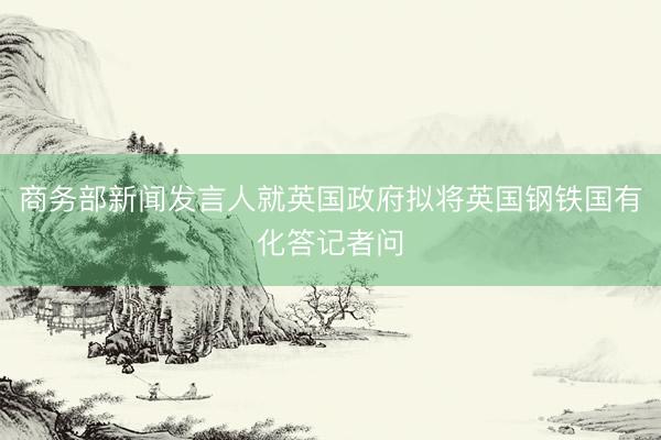 商务部新闻发言人就英国政府拟将英国钢铁国有化答记者问