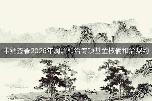 中缅签署2026年澜湄和洽专项基金技俩和洽契约
