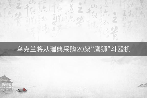 乌克兰将从瑞典采购20架“鹰狮”斗殴机
