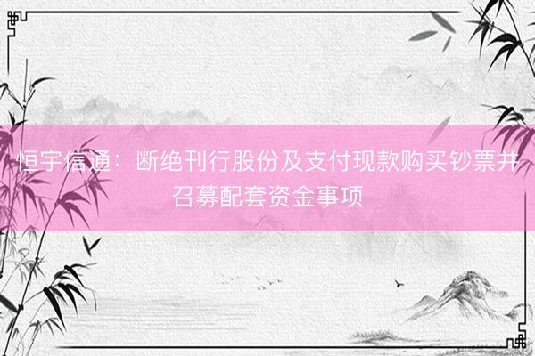 恒宇信通:断绝刊行股份及支付现款购买钞票并召募配套资金事项