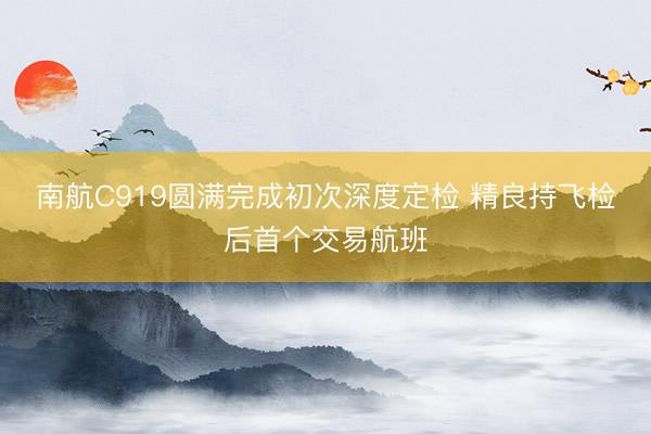 南航C919圆满完成初次深度定检 精良持飞检后首个交易航班