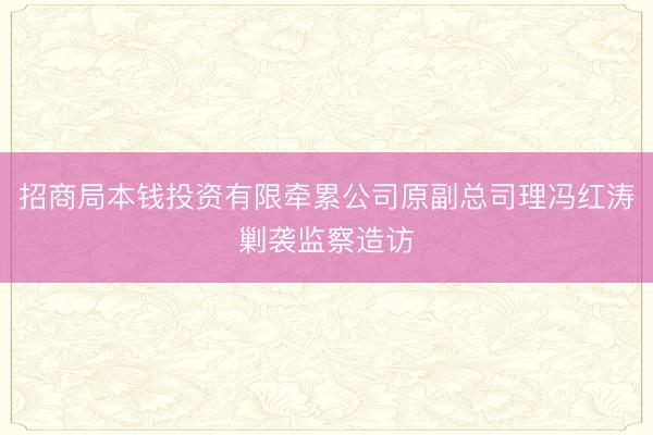 招商局本钱投资有限牵累公司原副总司理冯红涛剿袭监察造访