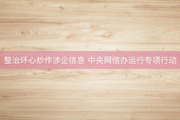 整治坏心炒作涉企信息 中央网信办运行专项行动